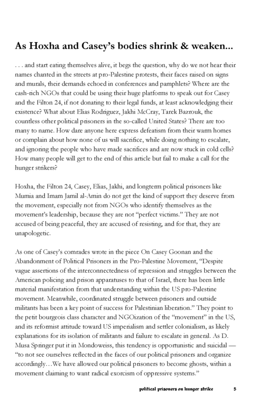 As Hoxha and Casey’s bodies shrink & weaken...  and start eating themselves alive, it begs the question, why do we not hear their names chanted in the streets at pro-Palestine protests, their faces rised on signs and munls, their demands echoed in conferences and pamphlets? Where are the cash-rich NGOs that could be using their huge platforms to speak out for Casey and the Filton 24, if not donating o their legal funds, at least acknowledging their existence? What about Elias Rodriguer, Jakhi McCray, Tarek Bazrouk, the countless other political prisoners in the so-called United States? There are too many to name. How dare anyone here express defeatism from their wamm homes or complain about how none of us will sactifice, while doing nothing to esclate, and ignoring the people who have made sacrifices and are now stuck in cold cells? How many people will get o the end of this aricle but il to make a call or the hunger strikers?  Hosha, the Filton 24, Casey, Elias, Jakhi, and longterm political prisoners like Mumia and Tmam Jamil al-Amin do not get the kind of support they deserve from the movement, especially not from NGOs who identify themselves as the eadership, because they are not “peefect victims.” They are not accused of being peaceful, they are accused of resisting, and for that, they are  unapologetic  movement’s  As one of Casey’s comrades wiote in the piece On Casey Goonan and the Abandonment of Political Prisoners in the Pro-Palestine Movement, “Despite. vague assertions of the interconnectedness of repression and strugeles between the American policing and prison apparatuses to that of Istacl, there has been little materal manifestation from that understanding within the US pro-Palestine movement. Meanwhile, coordinated struggle between prisoners and outside militants has been a key point of success for Palestinian kiberation.” They point to the petit bourgeos class character and NGOization of the “movement” in the US, and it reformist attitude toward US imperiaism and settler colonialism, as likely explanations for itsisolation of militants and failure to escalate in general. As D. Musa Springer put it in Mondoweiss,this tendency is opportunistic and suicidal — “to not see ourselves reflected in the faces of our political prisoners and organize accordingly...We have allowed our politcal prisoners to become ghosts, within a movement claiming to want radical exorcism of oppressive systems”  poltcal prsonerson anger strike s 